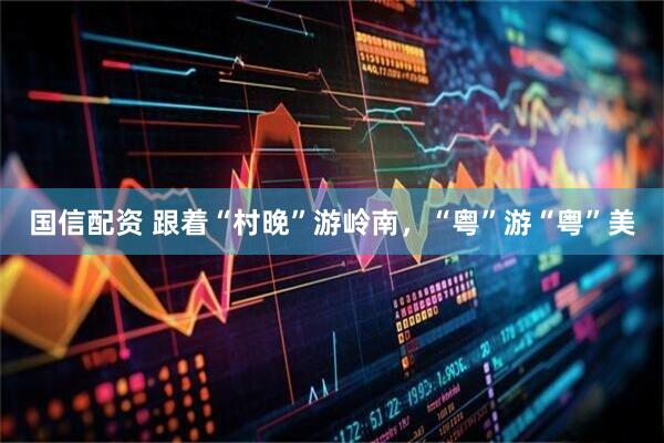 国信配资 跟着“村晚”游岭南，“粤”游“粤”美